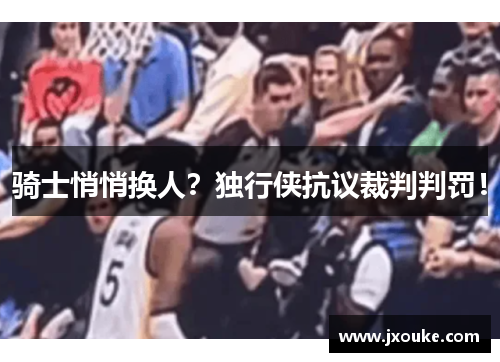 骑士悄悄换人？独行侠抗议裁判判罚！